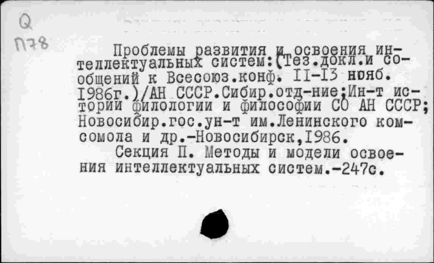 ﻿Проблемы развития вьосвоения, интеллектуальных систем:СГез.докл.и сообщений к Всесоюз.конф. 11-13 нояб. 1986г.)/АН СССР.Сибир.отд-ние:Ин-т истории филологии и философии СО АН СССР Новосибир.гос.ун-т им.Ленинского комсомола и др.-Новосибирск,1986.
Секция П. Методы и модели освоения интеллектуальных систем.-247с.